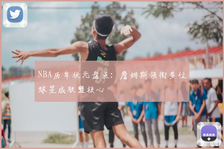 NBA历年状元盘点：詹姆斯领衔多位球星成联盟核心