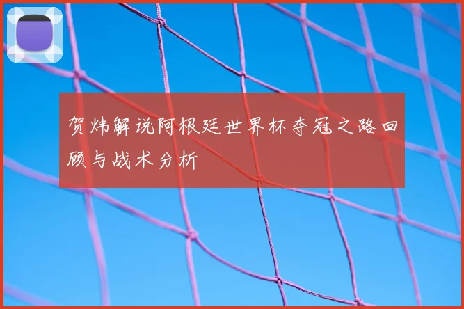 贺炜解说阿根廷世界杯夺冠之路回顾与战术分析