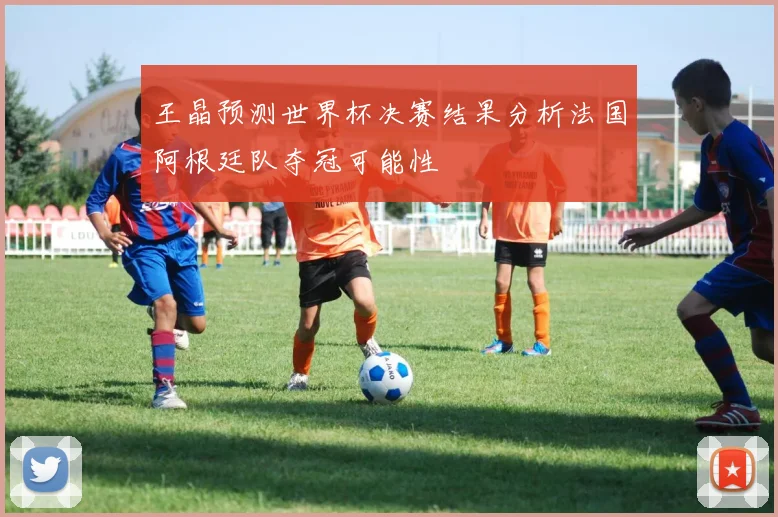王晶预测世界杯决赛结果分析法国阿根廷队夺冠可能性
