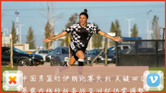 中国男篮对伊朗比赛失利 关键回合暴露内线短板备战亚洲杯仍需调整