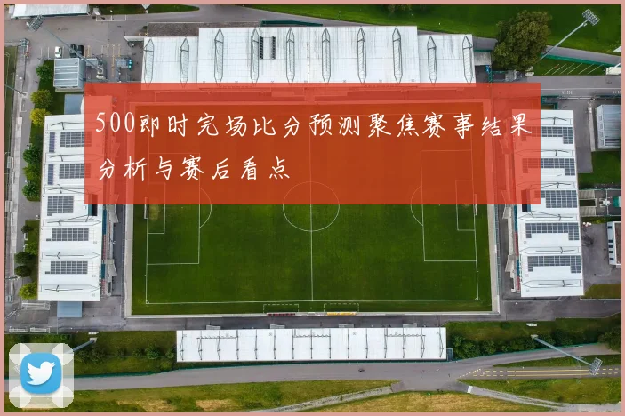 500即时完场比分预测聚焦赛事结果分析与赛后看点