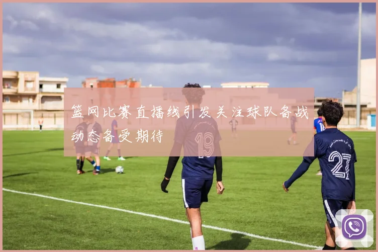 篮网比赛直播线引发关注球队备战动态备受期待