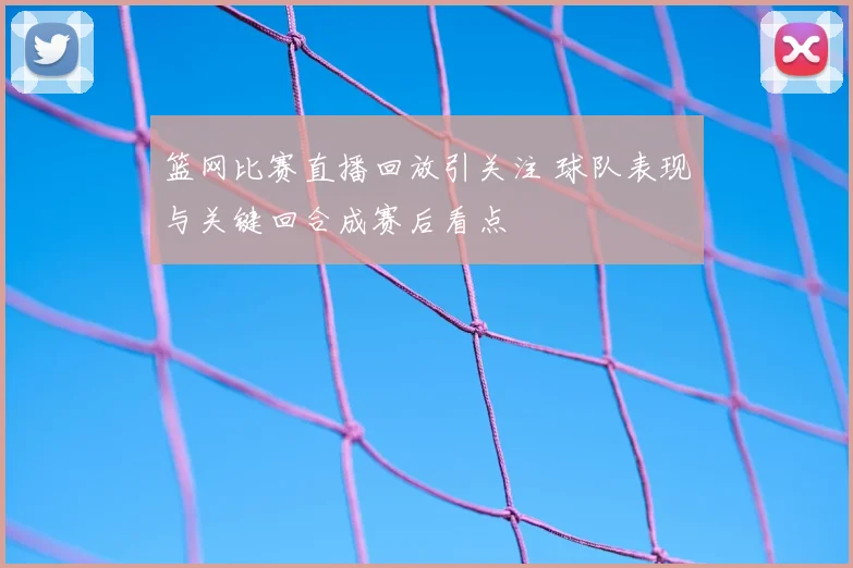 篮网比赛直播回放引关注 球队表现与关键回合成赛后看点
