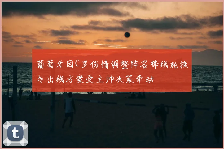 葡萄牙因C罗伤情调整阵容锋线轮换与出线方案受主帅决策牵动