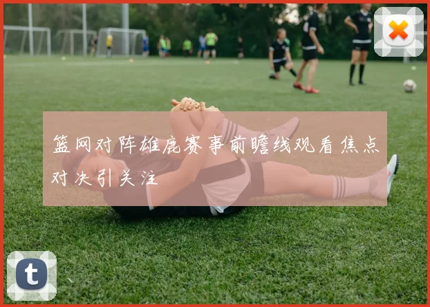 篮网对阵雄鹿赛事前瞻线观看焦点对决引关注