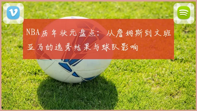 NBA历年状元盘点：从詹姆斯到文班亚马的选秀结果与球队影响