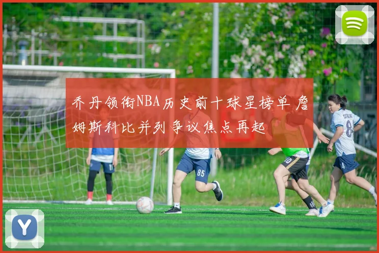 乔丹领衔NBA历史前十球星榜单 詹姆斯科比并列争议焦点再起