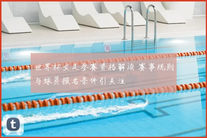 世界杯女足参赛资格解读 赛事规则与球员报名条件引关注