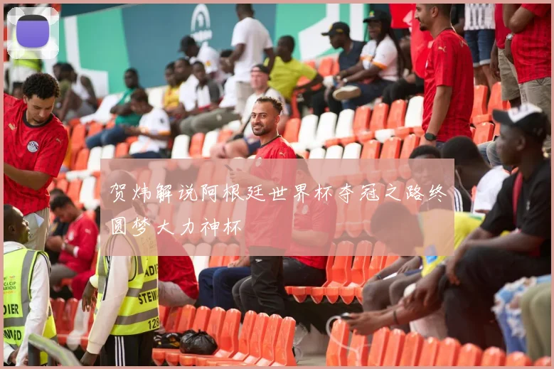 贺炜解说阿根廷世界杯夺冠之路终圆梦大力神杯