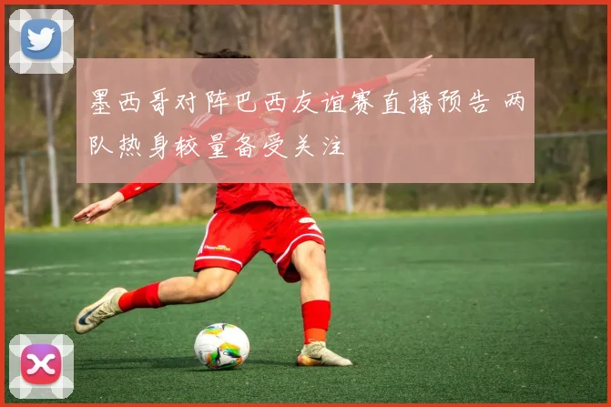 墨西哥对阵巴西友谊赛直播预告 两队热身较量备受关注