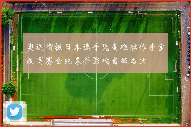 奥运滑板日本选手凭高难动作夺金改写赛会纪录并影响晋级名次