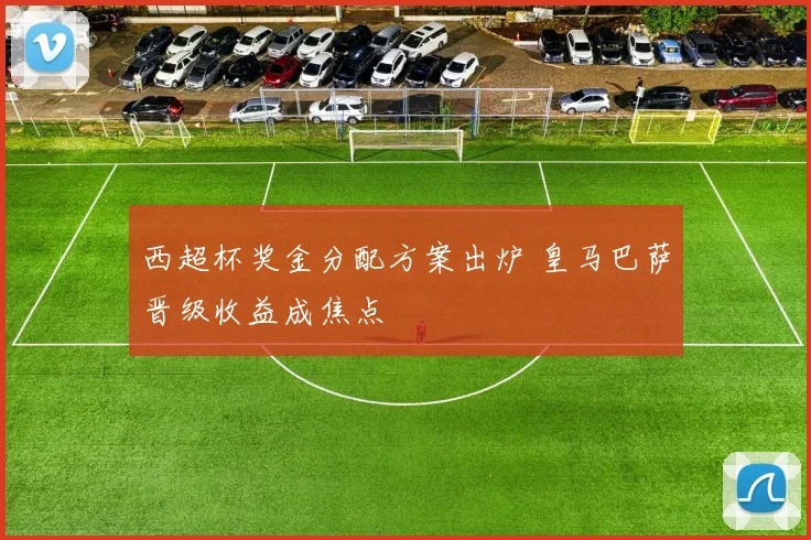 西超杯奖金分配方案出炉 皇马巴萨晋级收益成焦点