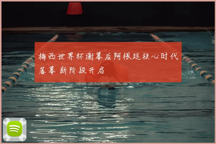 梅西世界杯谢幕后阿根廷核心时代落幕 新阶段开启