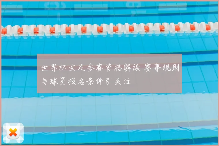 世界杯女足参赛资格解读 赛事规则与球员报名条件引关注
