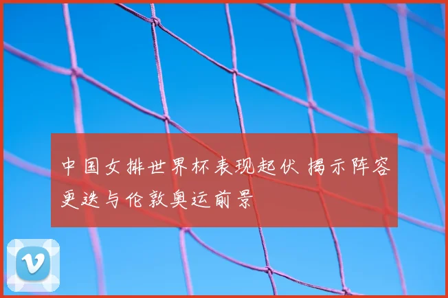 中国女排世界杯表现起伏 揭示阵容更迭与伦敦奥运前景