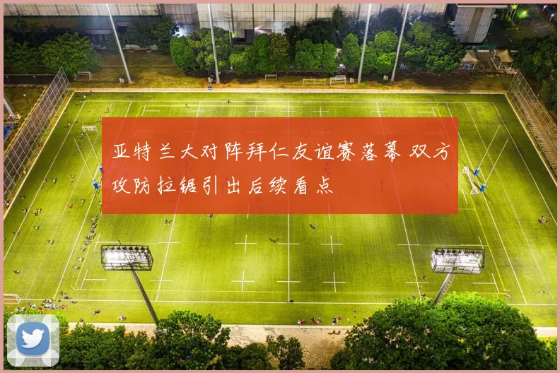 亚特兰大对阵拜仁友谊赛落幕 双方攻防拉锯引出后续看点