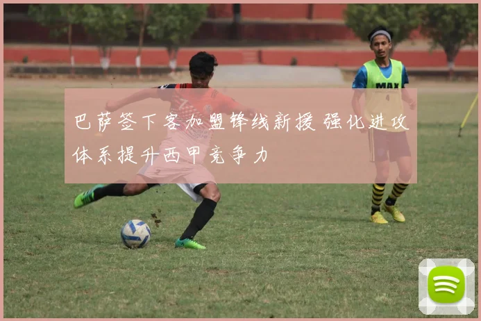 巴萨签下客加盟锋线新援 强化进攻体系提升西甲竞争力