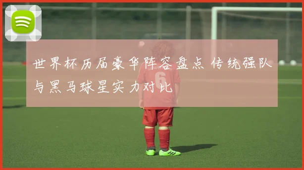 世界杯历届豪华阵容盘点 传统强队与黑马球星实力对比