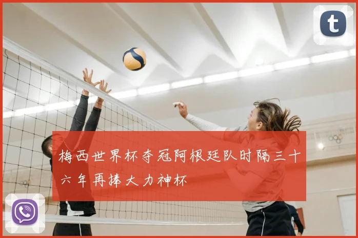 梅西世界杯夺冠阿根廷队时隔三十六年再捧大力神杯