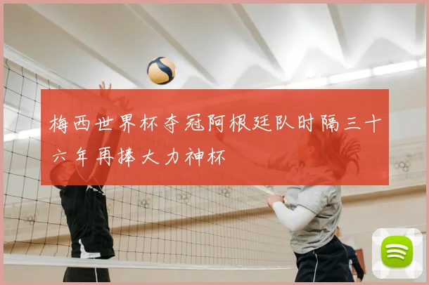 梅西世界杯夺冠阿根廷队时隔三十六年再捧大力神杯