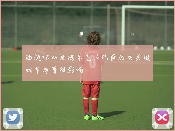 西超杯回放揭示皇马巴萨对决关键细节与晋级影响
