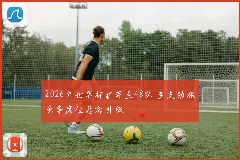 2026年世界杯扩军至48队 多支劲旅竞争席位悬念升级