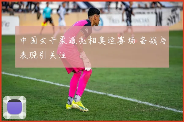 中国女子柔道亮相奥运赛场 备战与表现引关注