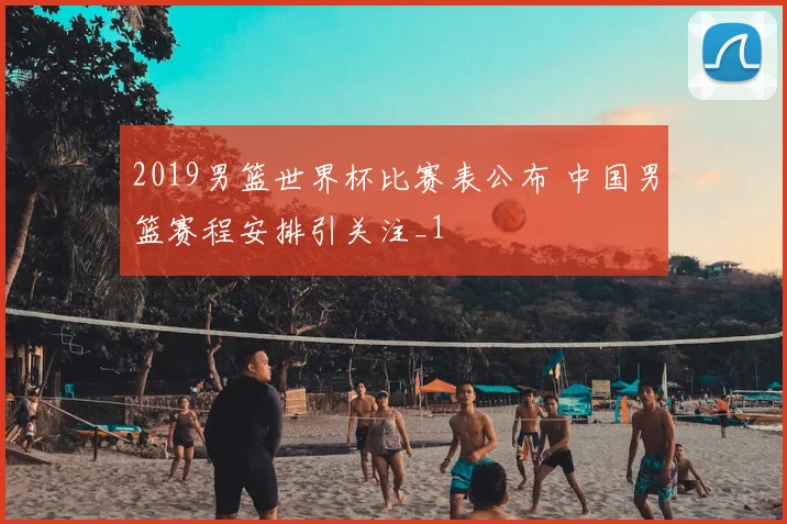 2019男篮世界杯比赛表公布 中国男篮赛程安排引关注_1