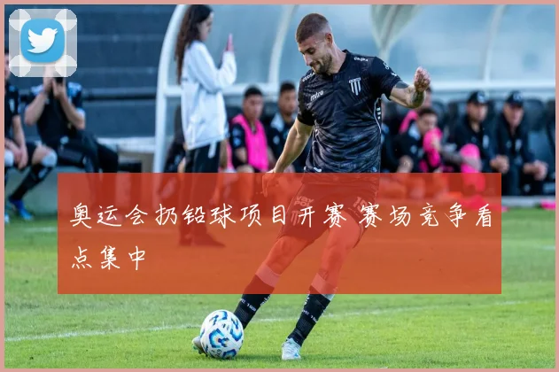 奥运会扔铅球项目开赛 赛场竞争看点集中